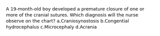 A 19-month-old boy developed a premature closure of one or more of the cranial sutures. Which diagnosis will the nurse observe on the chart? a.Craniosynostosis b.Congential hydrocephalus c.Microcephaly d.Acrania