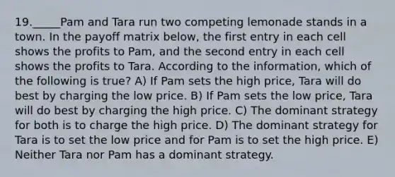 19._____Pam and Tara run two competing lemonade stands in a town. In the payoff matrix below, the first entry in each cell shows the profits to Pam, and the second entry in each cell shows the profits to Tara. According to the information, which of the following is true? A) If Pam sets the high price, Tara will do best by charging the low price. B) If Pam sets the low price, Tara will do best by charging the high price. C) The dominant strategy for both is to charge the high price. D) The dominant strategy for Tara is to set the low price and for Pam is to set the high price. E) Neither Tara nor Pam has a dominant strategy.