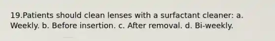 19.Patients should clean lenses with a surfactant cleaner: a. Weekly. b. Before insertion. c. After removal. d. Bi-weekly.