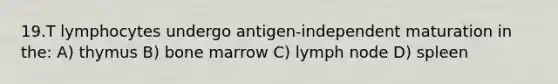 19.T lymphocytes undergo antigen-independent maturation in the: A) thymus B) bone marrow C) lymph node D) spleen