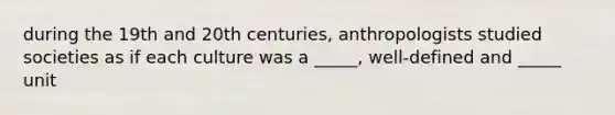 during the 19th and 20th centuries, anthropologists studied societies as if each culture was a _____, well-defined and _____ unit