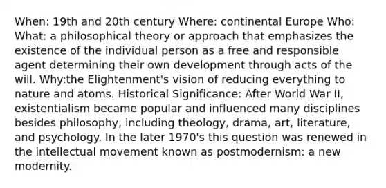 When: 19th and 20th century Where: continental Europe Who: What: a philosophical theory or approach that emphasizes the existence of the individual person as a free and responsible agent determining their own development through acts of the will. Why:the Elightenment's vision of reducing everything to nature and atoms. Historical Significance: After World War II, existentialism became popular and influenced many disciplines besides philosophy, including theology, drama, art, literature, and psychology. In the later 1970's this question was renewed in the intellectual movement known as postmodernism: a new modernity.