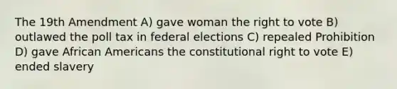 The 19th Amendment A) gave woman the right to vote B) outlawed the poll tax in federal elections C) repealed Prohibition D) gave African Americans the constitutional right to vote E) ended slavery