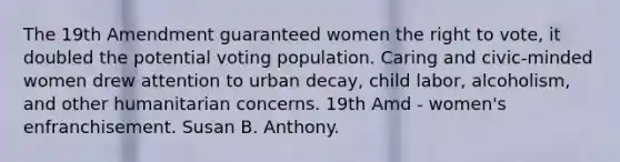 The 19th Amendment guaranteed women the right to vote, it doubled the potential voting population. Caring and civic-minded women drew attention to urban decay, child labor, alcoholism, and other humanitarian concerns. 19th Amd - women's enfranchisement. Susan B. Anthony.