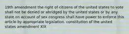 19th amendment the right of citizens of the united states to vote shall not be denied or abridged by the united states or by any state on account of sex congress shall have power to enforce this article by appropriate legislation. constitution of the united states amendment XIX