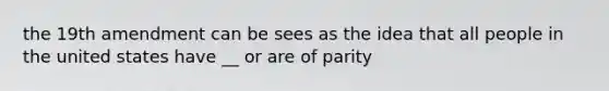 the 19th amendment can be sees as the idea that all people in the united states have __ or are of parity