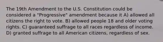 The 19th Amendment to the U.S. Constitution could be considered a "Progressive" amendment because it A) allowed all citizens the right to vote. B) allowed people 18 and older voting rights. C) guaranteed suffrage to all races regardless of income. D) granted suffrage to all American citizens, regardless of sex.