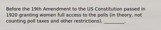 Before the 19th Amendment to the US Constitution passed in 1920 granting women full access to the polls (in theory, not counting poll taxes and other restrictions), _________.