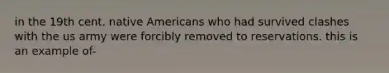 in the 19th cent. native Americans who had survived clashes with the us army were forcibly removed to reservations. this is an example of-