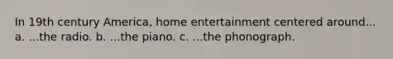 In 19th century America, home entertainment centered around... a. ...the radio. b. ...the piano. c. ...the phonograph.