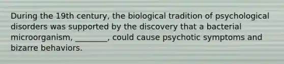 During the 19th century, the biological tradition of psychological disorders was supported by the discovery that a bacterial microorganism, ________, could cause psychotic symptoms and bizarre behaviors.