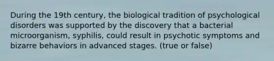 During the 19th century, the biological tradition of psychological disorders was supported by the discovery that a bacterial microorganism, syphilis, could result in psychotic symptoms and bizarre behaviors in advanced stages. (true or false)