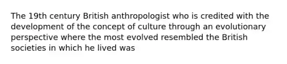 The 19th century British anthropologist who is credited with the development of the concept of culture through an evolutionary perspective where the most evolved resembled the British societies in which he lived was