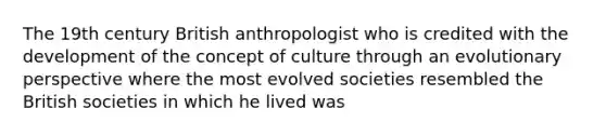 The 19th century British anthropologist who is credited with the development of the concept of culture through an evolutionary perspective where the most evolved societies resembled the British societies in which he lived was