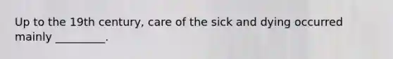 Up to the 19th century, care of the sick and dying occurred mainly _________.