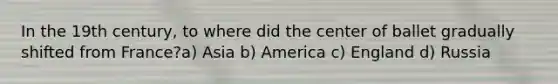 In the 19th century, to where did the center of ballet gradually shifted from France?a) Asia b) America c) England d) Russia