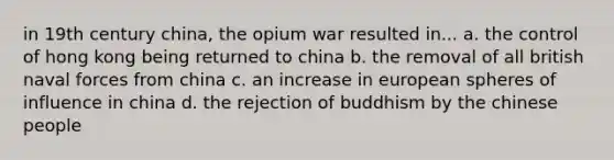 in 19th century china, the opium war resulted in... a. the control of hong kong being returned to china b. the removal of all british naval forces from china c. an increase in european spheres of influence in china d. the rejection of buddhism by the chinese people