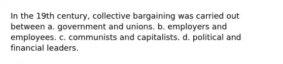 In the 19th century, collective bargaining was carried out between a. government and unions. b. employers and employees. c. communists and capitalists. d. political and financial leaders.