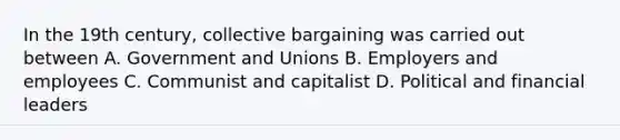 In the 19th century, collective bargaining was carried out between A. Government and Unions B. Employers and employees C. Communist and capitalist D. Political and financial leaders