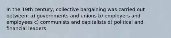 In the 19th century, collective bargaining was carried out between: a) governments and unions b) employers and employees c) communists and capitalists d) political and financial leaders