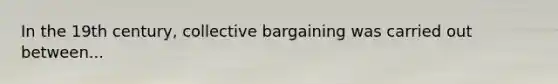 In the 19th century, collective bargaining was carried out between...