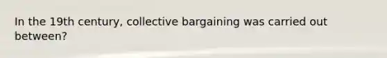 In the 19th century, collective bargaining was carried out between?