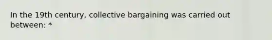 In the 19th century, collective bargaining was carried out between: *