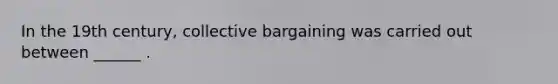 In the 19th century, collective bargaining was carried out between ______ .