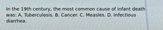 In the 19th century, the most common cause of infant death was: A. Tuberculosis. B. Cancer. C. Measles. D. Infectious diarrhea.