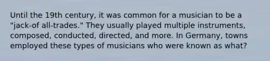 Until the 19th century, it was common for a musician to be a "jack-of all-trades." They usually played multiple instruments, composed, conducted, directed, and more. In Germany, towns employed these types of musicians who were known as what?