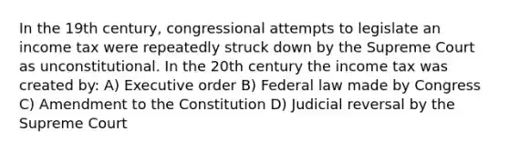 In the 19th century, congressional attempts to legislate an income tax were repeatedly struck down by the Supreme Court as unconstitutional. In the 20th century the income tax was created by: A) Executive order B) Federal law made by Congress C) Amendment to the Constitution D) Judicial reversal by the Supreme Court