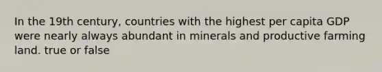 In the 19th century, countries with the highest per capita GDP were nearly always abundant in minerals and productive farming land. true or false