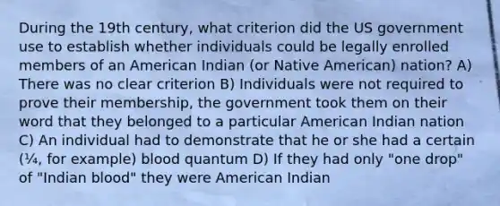 During the 19th century, what criterion did the US government use to establish whether individuals could be legally enrolled members of an American Indian (or Native American) nation? A) There was no clear criterion B) Individuals were not required to prove their membership, the government took them on their word that they belonged to a particular American Indian nation C) An individual had to demonstrate that he or she had a certain (¼, for example) blood quantum D) If they had only "one drop" of "Indian blood" they were American Indian