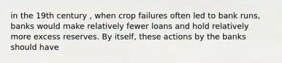 in the 19th century , when crop failures often led to bank runs, banks would make relatively fewer loans and hold relatively more excess reserves. By itself, these actions by the banks should have