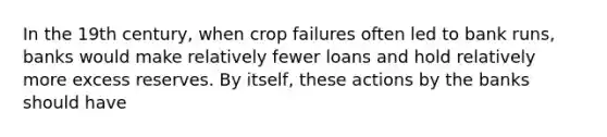 In the 19th century, when crop failures often led to bank runs, banks would make relatively fewer loans and hold relatively more excess reserves. By itself, these actions by the banks should have