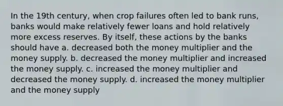 In the 19th century, when crop failures often led to bank runs, banks would make relatively fewer loans and hold relatively more excess reserves. By itself, these actions by the banks should have a. decreased both the money multiplier and the money supply. b. decreased the money multiplier and increased the money supply. c. increased the money multiplier and decreased the money supply. d. increased the money multiplier and the money supply