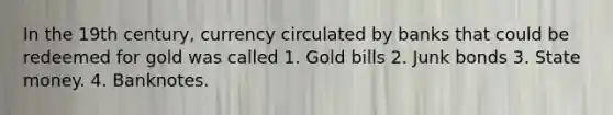 In the 19th century, currency circulated by banks that could be redeemed for gold was called 1. Gold bills 2. Junk bonds 3. State money. 4. Banknotes.