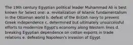 The 19th century Egyptian political leader Muhammad Ali is best known for Select one: a. revitalization of Islamic fundamentalism in the Ottoman world b. defeat of the British navy to prevent Greek independence c. determined but ultimately unsuccessful efforts to modernize Egypt's economy along Western lines d. breaking Egyptian dependence on cotton exports in trade relations e. defeating Napoleon's invasion of Egypt