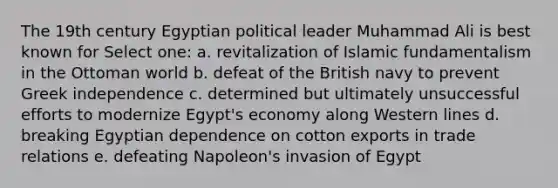 The 19th century Egyptian political leader Muhammad Ali is best known for Select one: a. revitalization of Islamic fundamentalism in the Ottoman world b. defeat of the British navy to prevent Greek independence c. determined but ultimately unsuccessful efforts to modernize Egypt's economy along Western lines d. breaking Egyptian dependence on cotton exports in trade relations e. defeating Napoleon's invasion of Egypt