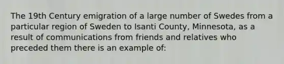 The 19th Century emigration of a large number of Swedes from a particular region of Sweden to Isanti County, Minnesota, as a result of communications from friends and relatives who preceded them there is an example of: