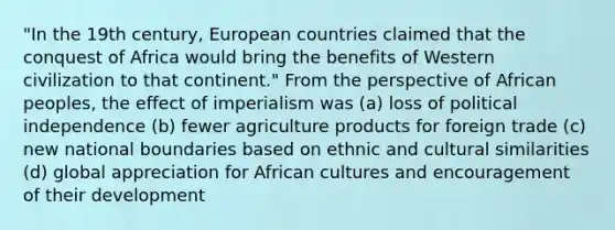 "In the 19th century, European countries claimed that the conquest of Africa would bring the benefits of Western civilization to that continent." From the perspective of African peoples, the effect of imperialism was (a) loss of political independence (b) fewer agriculture products for foreign trade (c) new national boundaries based on ethnic and cultural similarities (d) global appreciation for African cultures and encouragement of their development