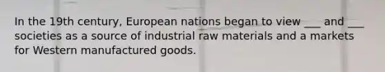 In the 19th century, European nations began to view ___ and ___ societies as a source of industrial raw materials and a markets for Western manufactured goods.