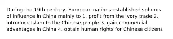 During the 19th century, European nations established spheres of influence in China mainly to 1. profit from the ivory trade 2. introduce Islam to the Chinese people 3. gain commercial advantages in China 4. obtain human rights for Chinese citizens