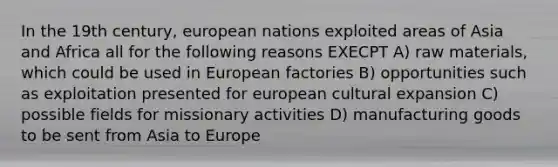 In the 19th century, european nations exploited areas of Asia and Africa all for the following reasons EXECPT A) raw materials, which could be used in European factories B) opportunities such as exploitation presented for european cultural expansion C) possible fields for missionary activities D) manufacturing goods to be sent from Asia to Europe