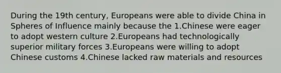 During the 19th century, Europeans were able to divide China in Spheres of Influence mainly because the 1.Chinese were eager to adopt western culture 2.Europeans had technologically superior military forces 3.Europeans were willing to adopt Chinese customs 4.Chinese lacked raw materials and resources