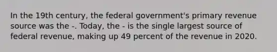 In the 19th century, the federal government's primary revenue source was the -. Today, the - is the single largest source of federal revenue, making up 49 percent of the revenue in 2020.