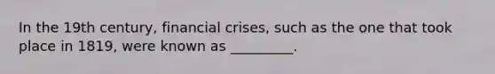 In the 19th century, financial crises, such as the one that took place in 1819, were known as _________.