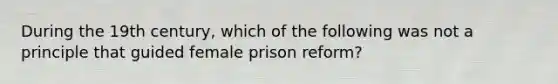 During the 19th century, which of the following was not a principle that guided female prison reform?