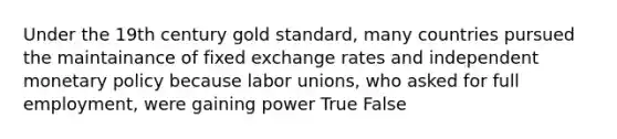 Under the 19th century gold standard, many countries pursued the maintainance of fixed exchange rates and independent monetary policy because labor unions, who asked for full employment, were gaining power True False