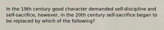 In the 19th century good character demanded self-discipline and self-sacrifice, however, in the 20th century self-sacrifice began to be replaced by which of the following?